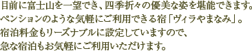 目前に富士山を一望でき、四季折々の優美な姿を堪能できます。ペンションのような気軽にご利用できる宿「やまなみ」。宿泊料金もリーズナブルに設定していますので急な宿泊もお気軽にご利用いただけます。