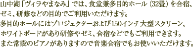 山中湖ペンション・民宿・旅館「ヴィラやまなみ」では、食堂兼多目的ホール（32畳）を合宿、ゼミ、研修などの目的でご利用いただけます。多目的ホールにはプロジェクターおよび150インチ大型スクリーン、ホワイトボードがあり研修やゼミ、合宿などでもご利用できます。また常設のピアノがありますので音楽合宿でもお使いいただけます。 
